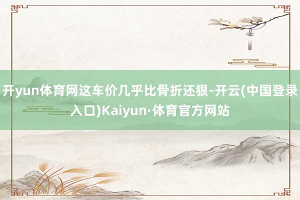 开yun体育网这车价几乎比骨折还狠-开云(中国登录入口)Kaiyun·体育官方网站