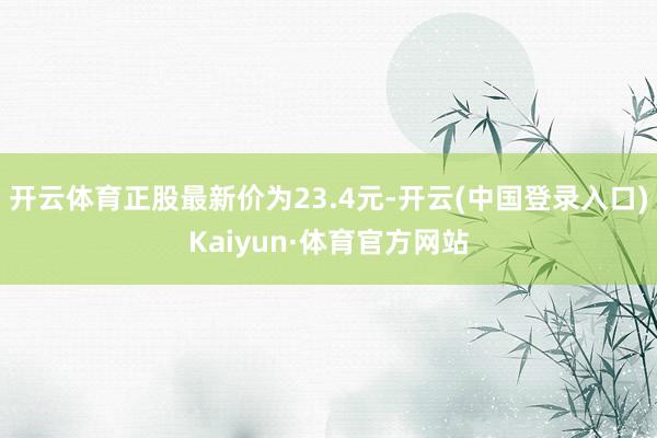 开云体育正股最新价为23.4元-开云(中国登录入口)Kaiyun·体育官方网站