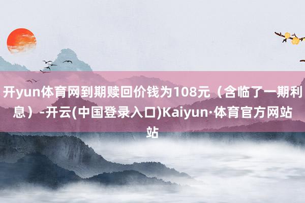 开yun体育网到期赎回价钱为108元（含临了一期利息）-开云(中国登录入口)Kaiyun·体育官方网站