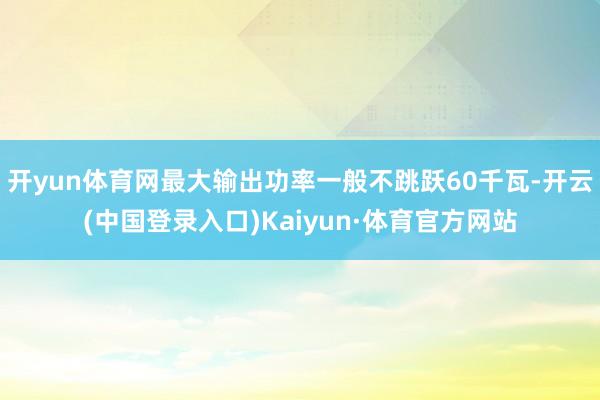 开yun体育网最大输出功率一般不跳跃60千瓦-开云(中国登录入口)Kaiyun·体育官方网站