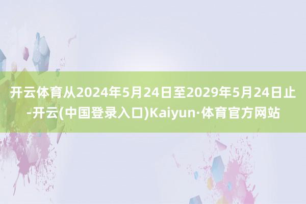 开云体育从2024年5月24日至2029年5月24日止-开云(中国登录入口)Kaiyun·体育官方网站