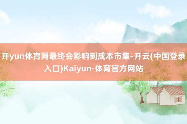 开yun体育网最终会影响到成本市集-开云(中国登录入口)Kaiyun·体育官方网站