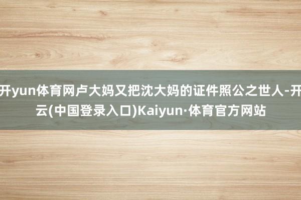 开yun体育网卢大妈又把沈大妈的证件照公之世人-开云(中国登录入口)Kaiyun·体育官方网站