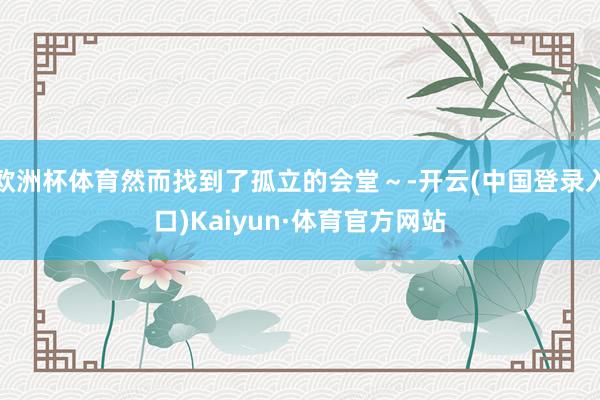 欧洲杯体育然而找到了孤立的会堂～-开云(中国登录入口)Kaiyun·体育官方网站