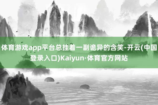 体育游戏app平台总挂着一副诡异的含笑-开云(中国登录入口)Kaiyun·体育官方网站