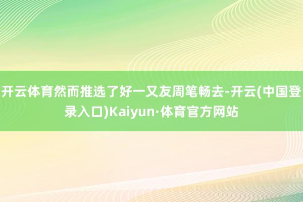 开云体育然而推选了好一又友周笔畅去-开云(中国登录入口)Kaiyun·体育官方网站