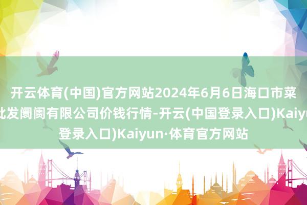 开云体育(中国)官方网站2024年6月6日海口市菜篮子江楠农居品批发阛阓有限公司价钱行情-开云(中国登录入口)Kaiyun·体育官方网站