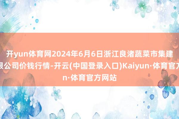 开yun体育网2024年6月6日浙江良渚蔬菜市集建造有限公司价钱行情-开云(中国登录入口)Kaiyun·体育官方网站