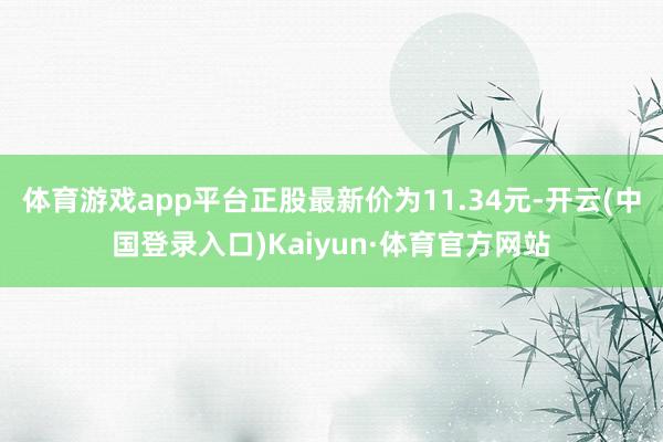 体育游戏app平台正股最新价为11.34元-开云(中国登录入口)Kaiyun·体育官方网站