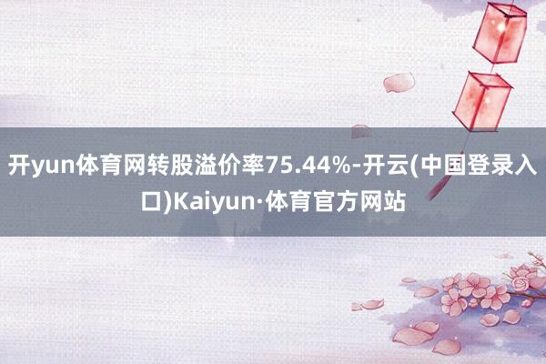 开yun体育网转股溢价率75.44%-开云(中国登录入口)Kaiyun·体育官方网站