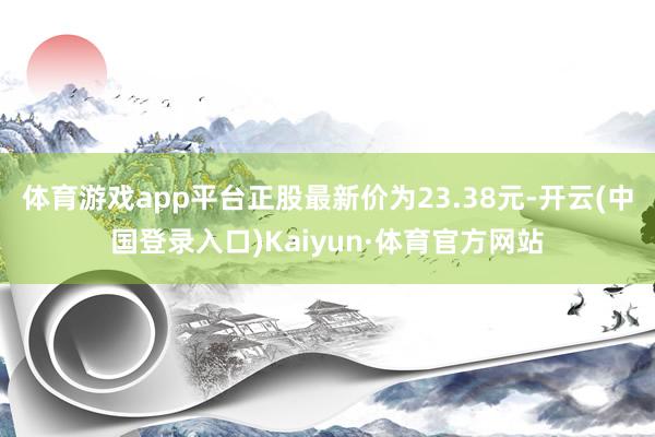 体育游戏app平台正股最新价为23.38元-开云(中国登录入口)Kaiyun·体育官方网站