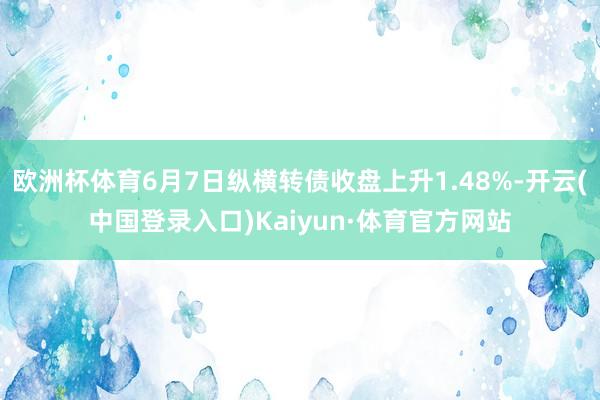 欧洲杯体育6月7日纵横转债收盘上升1.48%-开云(中国登录入口)Kaiyun·体育官方网站