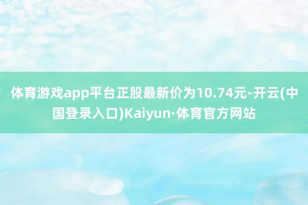 体育游戏app平台正股最新价为10.74元-开云(中国登录入口)Kaiyun·体育官方网站