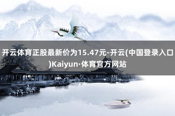 开云体育正股最新价为15.47元-开云(中国登录入口)Kaiyun·体育官方网站