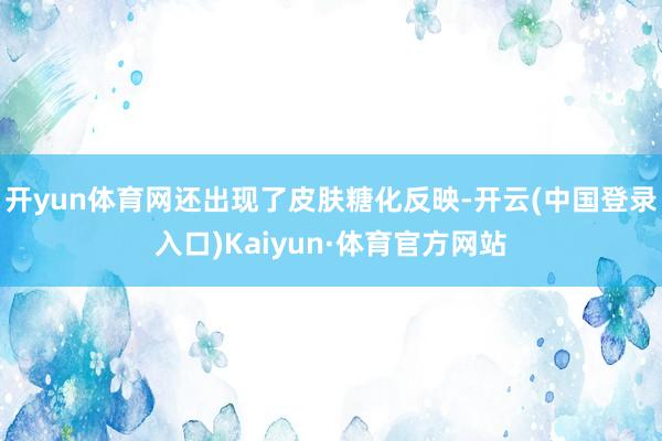 开yun体育网还出现了皮肤糖化反映-开云(中国登录入口)Kaiyun·体育官方网站