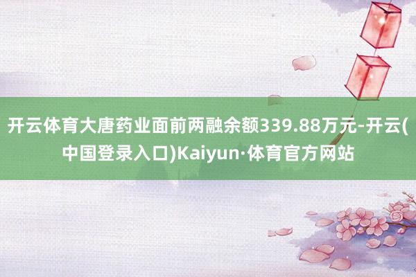 开云体育大唐药业面前两融余额339.88万元-开云(中国登录入口)Kaiyun·体育官方网站