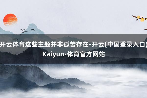 开云体育这些主题并非孤苦存在-开云(中国登录入口)Kaiyun·体育官方网站