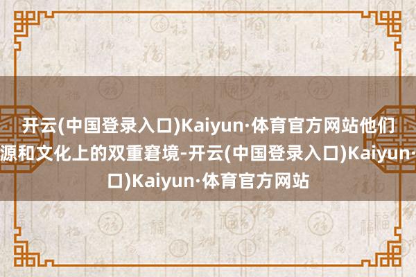 开云(中国登录入口)Kaiyun·体育官方网站他们频频面对着资源和文化上的双重窘境-开云(中国登录入口)Kaiyun·体育官方网站