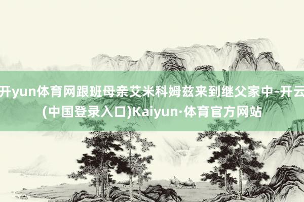 开yun体育网跟班母亲艾米科姆兹来到继父家中-开云(中国登录入口)Kaiyun·体育官方网站