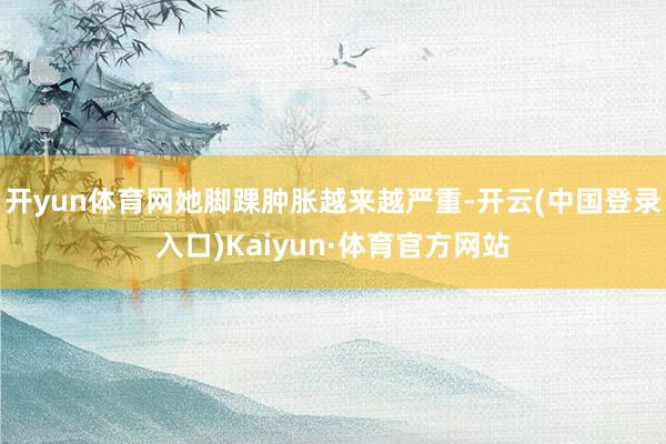 开yun体育网她脚踝肿胀越来越严重-开云(中国登录入口)Kaiyun·体育官方网站