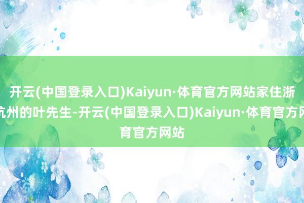 开云(中国登录入口)Kaiyun·体育官方网站家住浙江杭州的叶先生-开云(中国登录入口)Kaiyun·体育官方网站