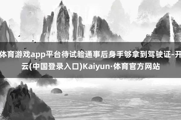 体育游戏app平台待试验通事后身手够拿到驾驶证-开云(中国登录入口)Kaiyun·体育官方网站