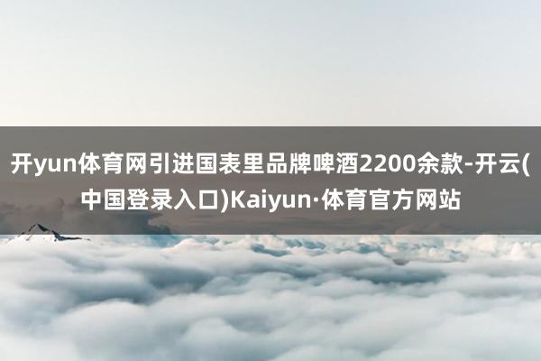 开yun体育网引进国表里品牌啤酒2200余款-开云(中国登录入口)Kaiyun·体育官方网站