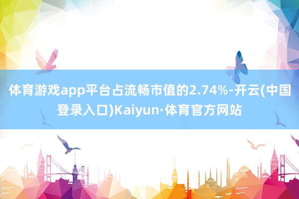 体育游戏app平台占流畅市值的2.74%-开云(中国登录入口)Kaiyun·体育官方网站