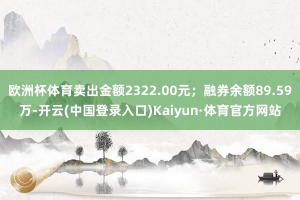 欧洲杯体育卖出金额2322.00元；融券余额89.59万-开云(中国登录入口)Kaiyun·体育官方网站