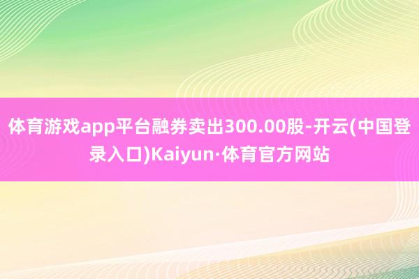 体育游戏app平台融券卖出300.00股-开云(中国登录入口)Kaiyun·体育官方网站