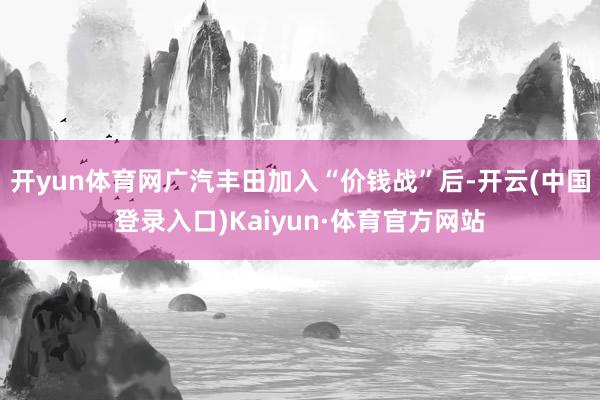 开yun体育网广汽丰田加入“价钱战”后-开云(中国登录入口)Kaiyun·体育官方网站