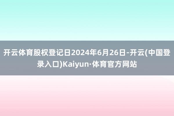 开云体育股权登记日2024年6月26日-开云(中国登录入口)Kaiyun·体育官方网站