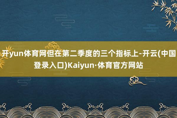 开yun体育网但在第二季度的三个指标上-开云(中国登录入口)Kaiyun·体育官方网站