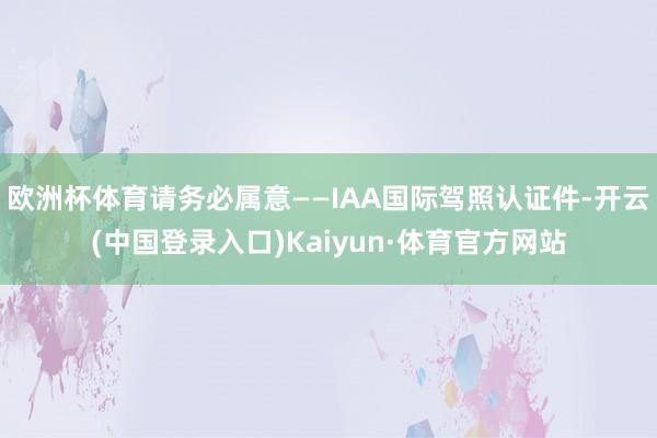 欧洲杯体育请务必属意——IAA国际驾照认证件-开云(中国登录入口)Kaiyun·体育官方网站