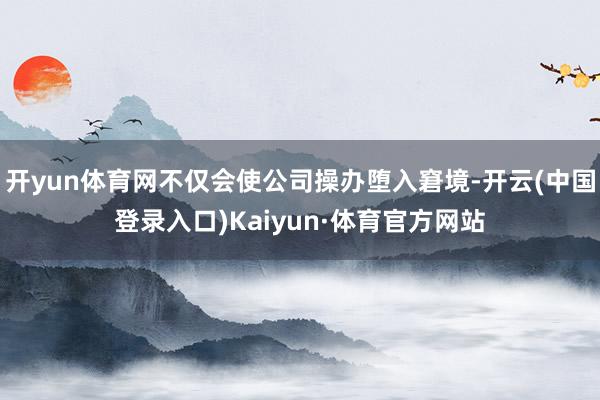 开yun体育网不仅会使公司操办堕入窘境-开云(中国登录入口)Kaiyun·体育官方网站