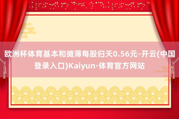 欧洲杯体育基本和摊薄每股归天0.56元-开云(中国登录入口)Kaiyun·体育官方网站