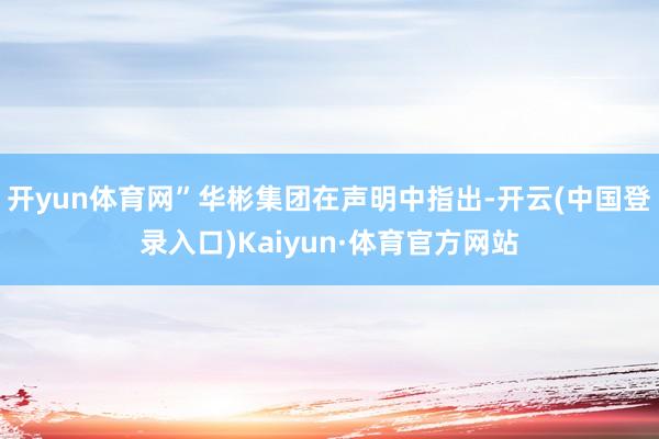 开yun体育网”华彬集团在声明中指出-开云(中国登录入口)Kaiyun·体育官方网站