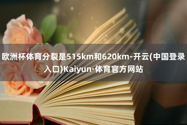 欧洲杯体育分裂是515km和620km-开云(中国登录入口)Kaiyun·体育官方网站