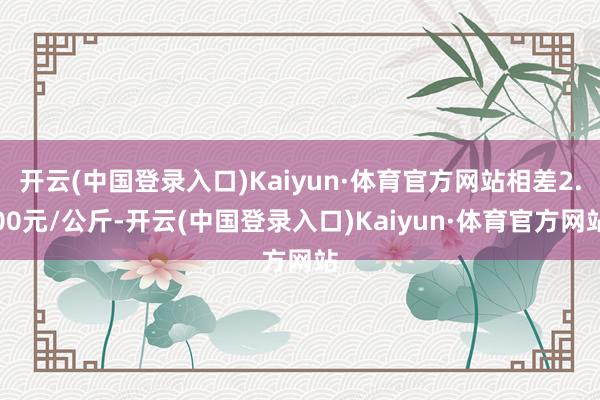 开云(中国登录入口)Kaiyun·体育官方网站相差2.00元/公斤-开云(中国登录入口)Kaiyun·体育官方网站