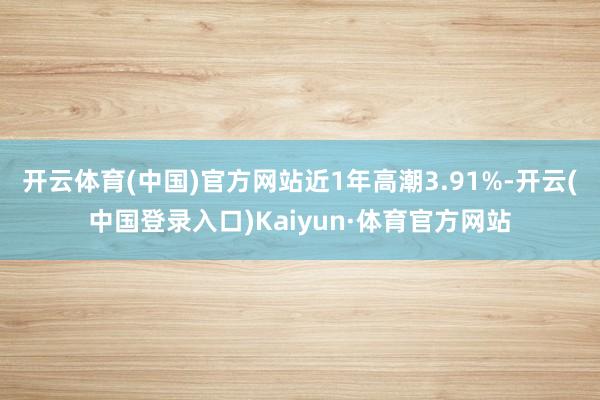 开云体育(中国)官方网站近1年高潮3.91%-开云(中国登录入口)Kaiyun·体育官方网站