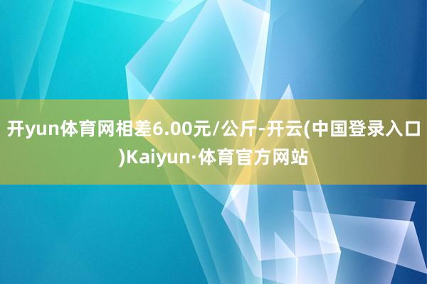 开yun体育网相差6.00元/公斤-开云(中国登录入口)Kaiyun·体育官方网站