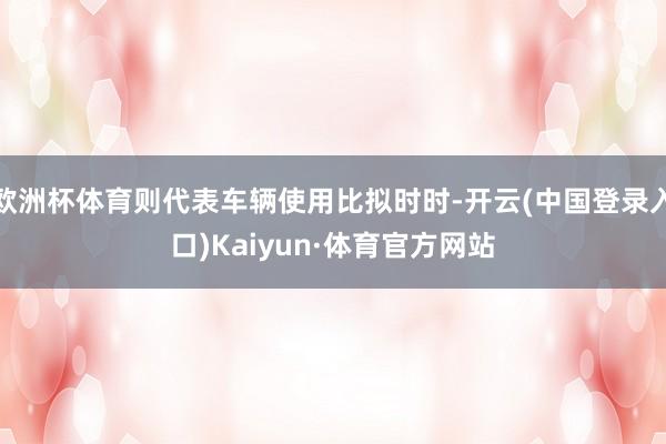 欧洲杯体育则代表车辆使用比拟时时-开云(中国登录入口)Kaiyun·体育官方网站