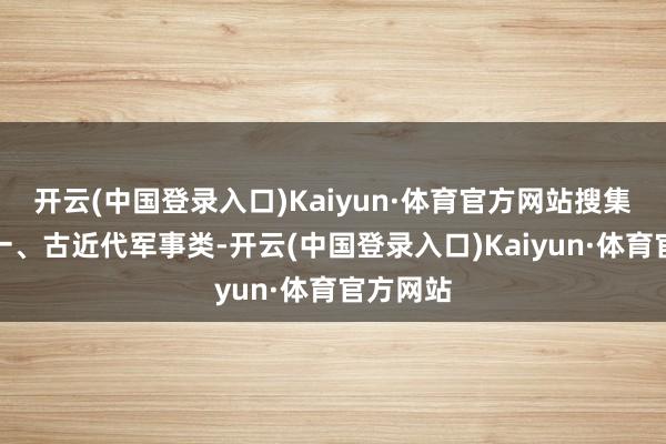 开云(中国登录入口)Kaiyun·体育官方网站搜集类别：一、古近代军事类-开云(中国登录入口)Kaiyun·体育官方网站