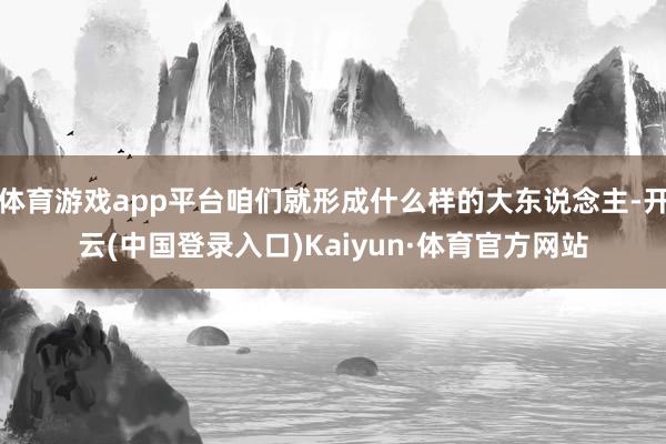 体育游戏app平台咱们就形成什么样的大东说念主-开云(中国登录入口)Kaiyun·体育官方网站