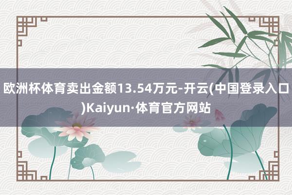 欧洲杯体育卖出金额13.54万元-开云(中国登录入口)Kaiyun·体育官方网站