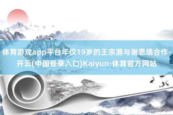 体育游戏app平台年仅19岁的王宗源与谢思埸合作-开云(中国登录入口)Kaiyun·体育官方网站