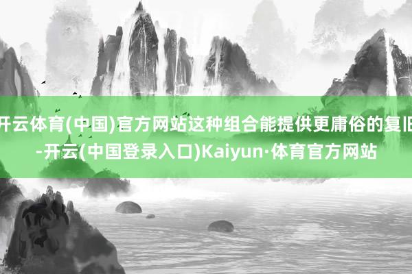 开云体育(中国)官方网站这种组合能提供更庸俗的复旧-开云(中国登录入口)Kaiyun·体育官方网站