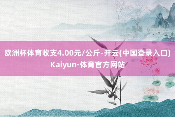 欧洲杯体育收支4.00元/公斤-开云(中国登录入口)Kaiyun·体育官方网站