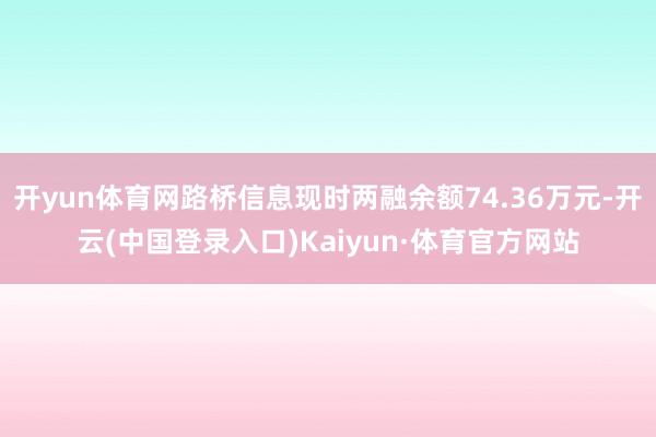 开yun体育网路桥信息现时两融余额74.36万元-开云(中国登录入口)Kaiyun·体育官方网站