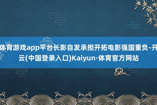 体育游戏app平台长影自发承担开拓电影强国重负-开云(中国登录入口)Kaiyun·体育官方网站